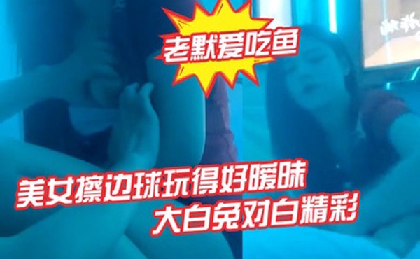 老默爱吃鱼今夜遇到一个美女擦边球玩得好暧昧气氛下玩得刺激活捉一只大白兔对白精彩