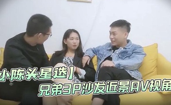 小陈头星选高价网约温婉气质漂亮小姐姐兄弟3P沙发近景AV视角暴力深喉观感超佳撸管必备
