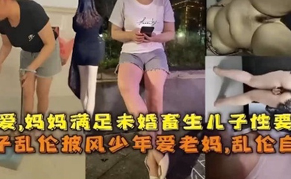 乱伦自拍孽爱妈妈满足未婚畜生儿子性要求母子乱伦披风少年爱老妈