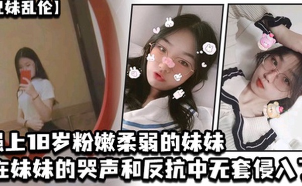 兄妹乱伦强上18岁粉嫩柔弱的妹妹在妹妹的哭声和反抗中无套侵入了妹妹的身体边哄边操