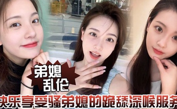 弟媳乱伦快乐享受骚弟媳的跪舔深喉服务开始骑乘的快感让骚弟媳陷入疯狂