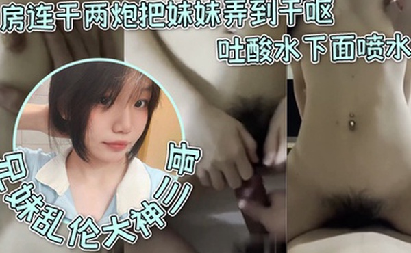 兄妹乱伦大神三哥和妹妹开房连干两炮把妹妹弄到干呕吐酸水下面喷水