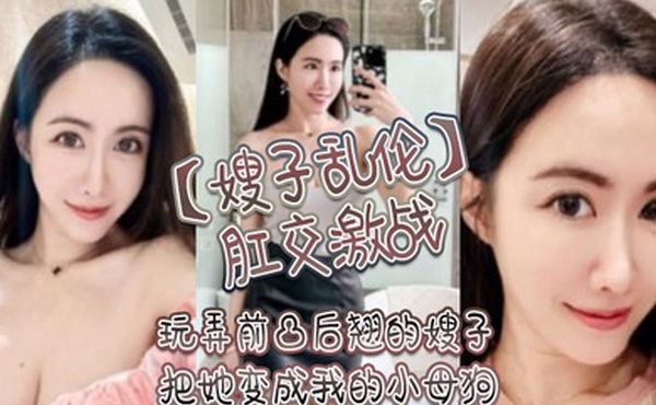 嫂子乱伦肛交激战玩弄前凸后翘的嫂子把她变成我的小母狗