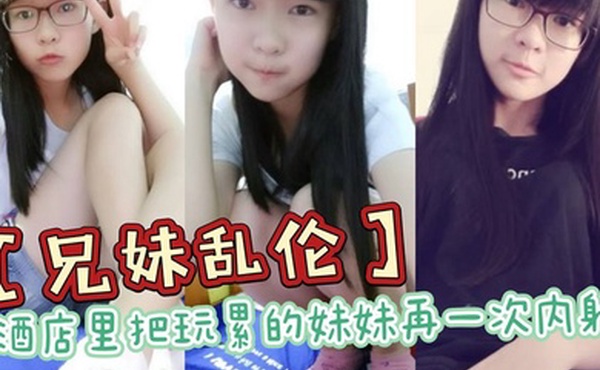 兄妹乱伦酒店里把玩累的妹妹再一次内射全程高能前戏差点没把持住