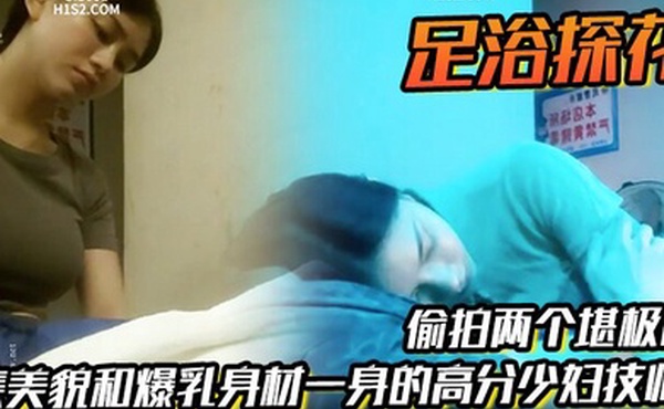 足浴探花偷拍两个堪极品集美貌和爆乳身材一身的高分少妇技师各取所需挺好的
