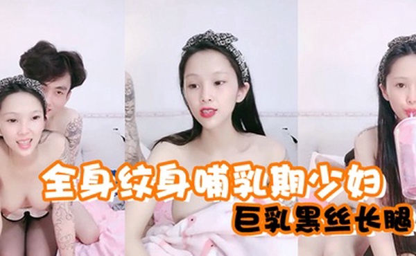 全身纹身哺乳期少妇巨乳黑丝长腿喂好奶就开始做爱花样超级多