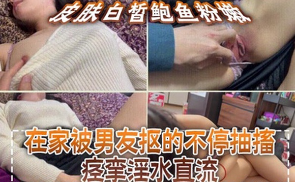 皮肤白皙鲍鱼粉嫩，在家被男友抠的不停抽搐痉挛淫水直流，无套猛怼操的小脸绯红，最后内射