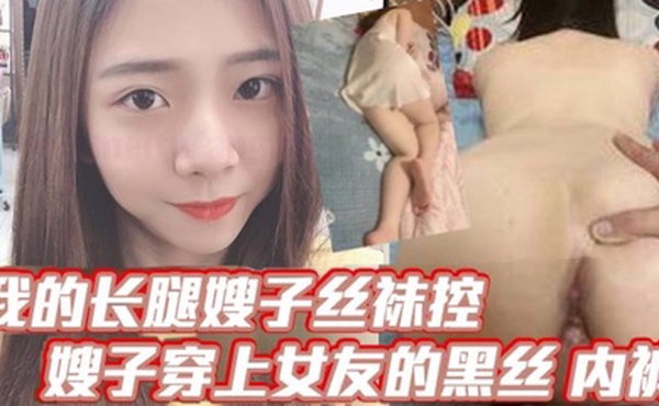 【嫂子乱伦】我的长腿嫂子丝袜控，嫂子穿上女友的黑丝_内裤！韵味十足，毒龙_口爆_波推_插屁眼