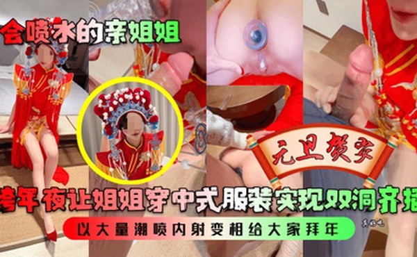 【会喷水的亲姐姐】跨年夜让姐姐穿中式服装实现双洞齐插，以大量潮喷内射变相给大家拜年！