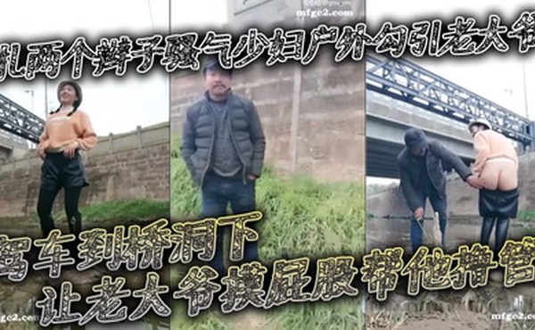 扎两个辫子骚气少妇户外勾引老大爷_驾车到桥洞下让老大爷摸屁股帮他撸管