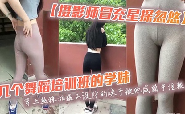 【摄影师冒充星探忽悠】几个舞蹈培训班的学妹穿上丝袜拍摄不设防的妹子被他咸猪手淫猥
